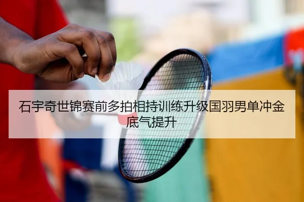 石宇奇世锦赛前多拍相持训练升级国羽男单冲金底气提升